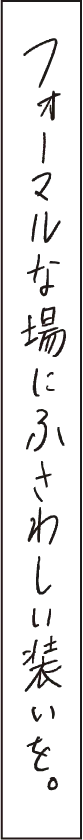 フォーマルな場にふさわしい装いを。