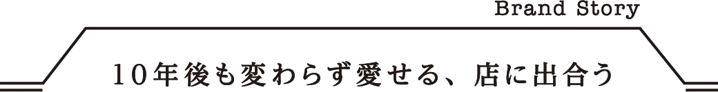 Brand Story 10年後も変わらず愛せる、店に出合う