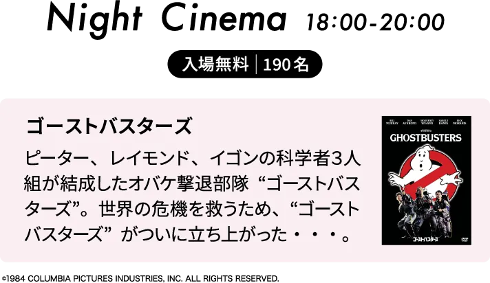 1日のNight Cinemaは18:00から20:00まで「ゴーストバスターズ」を上映。入場無料。定員190名。ピーター、レイモンド、イゴンの科学者３人組が結成したオバケ撃退部隊ゴーストバスターズ。世界の危機を救うため、ゴーストバスターズがついに立ち上がった・・・。