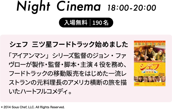 2日のNight Cinemaは18:00から20:00まで「シェフ 三ツ星フードトラック始めました」を上映。入場無料。定員190名。「アイアンマン」シリーズ監督のジョン・ファヴローが製作・監督・脚本・主演４役を務め、フードトラックの移動販売をはじめた一流レストランの元料理長のアメリカ横断の旅を描いたハートフルコメディ。