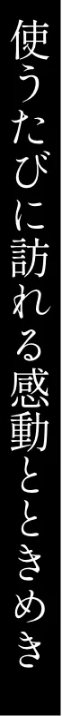 使うたびに訪れる感動とときめき
